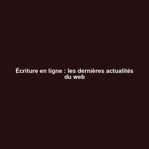Écriture en ligne : les dernières actualités du web Écriture en ligne : les dernières actualités du web