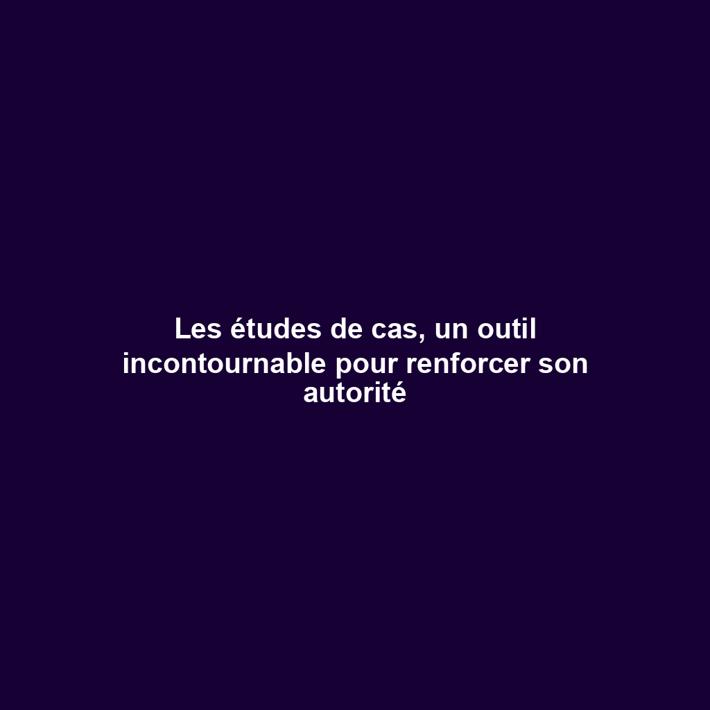 Les études de cas, un outil incontournable pour renforcer son autorité