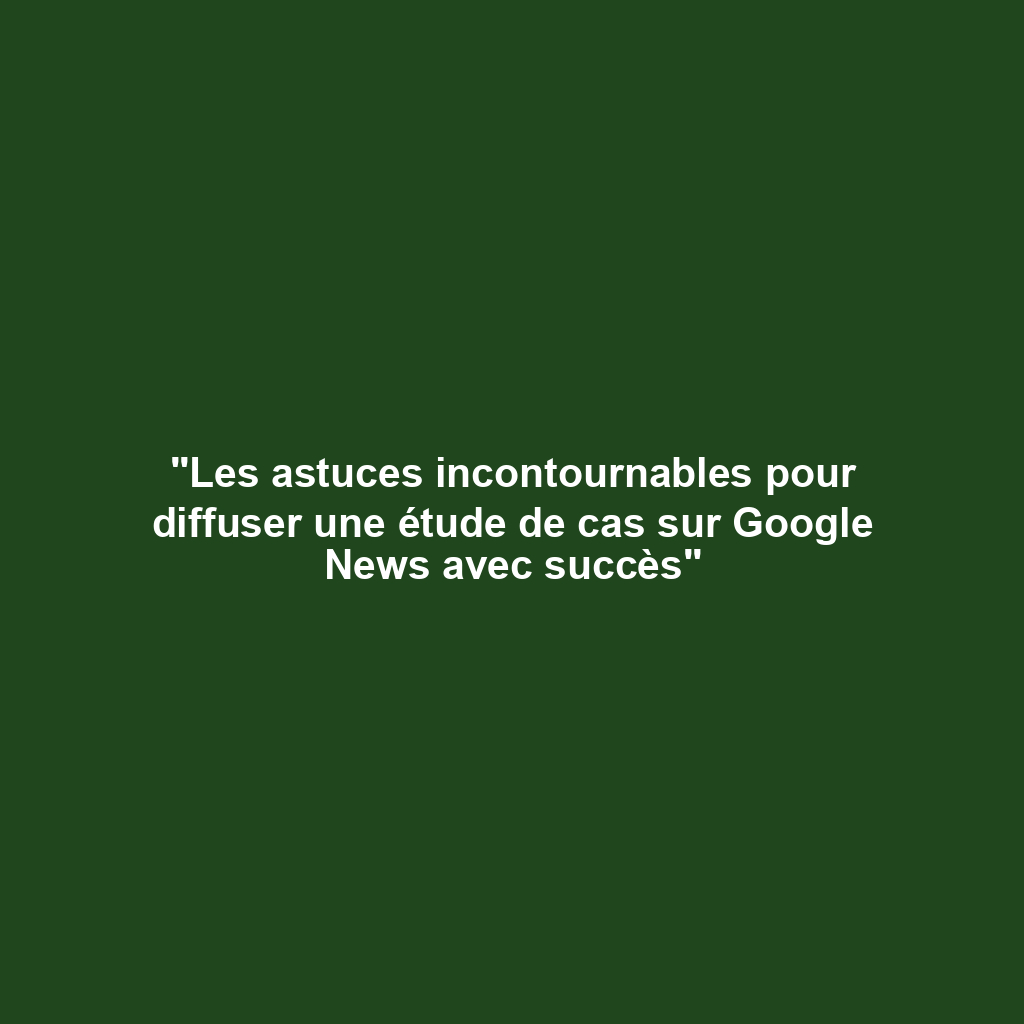 "Les astuces incontournables pour diffuser une étude de cas sur Google News avec succès"