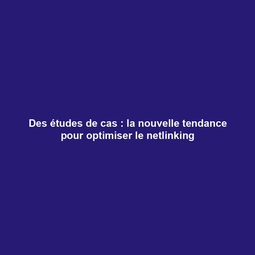 Des études de cas : la nouvelle tendance pour optimiser le netlinking