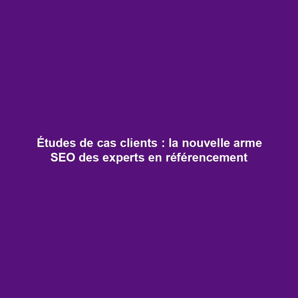 Études de cas clients : la nouvelle arme SEO des experts en référencement